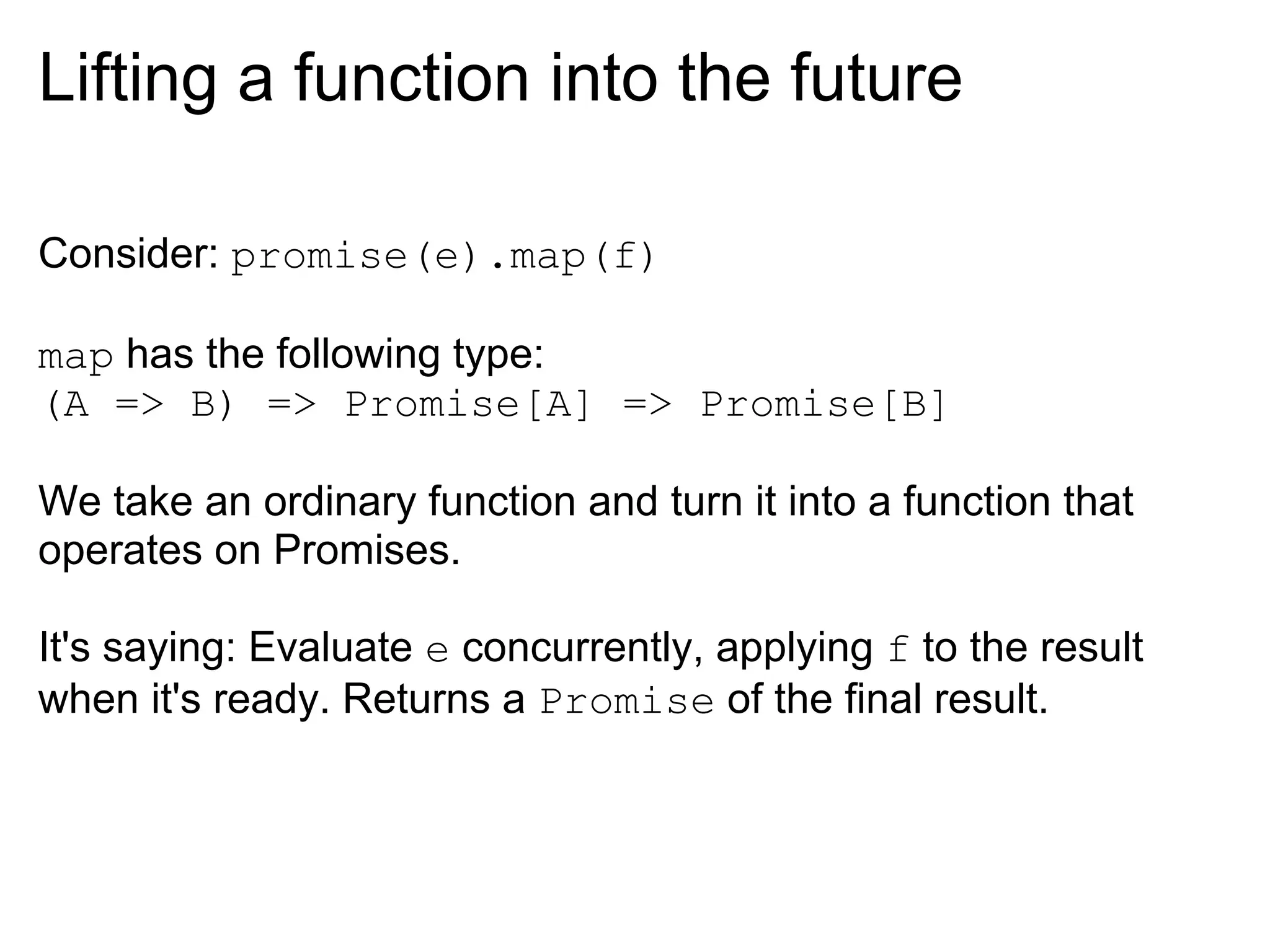 Lifting a function into the future

Consider: promise(e).map(f)

map has the following type:
(A => B) => Promise[A] => Promise[B]

We take an ordinary function and turn it into a function that
operates on Promises.

It's saying: Evaluate e concurrently, applying f to the result
when it's ready. Returns a Promise of the final result.
 