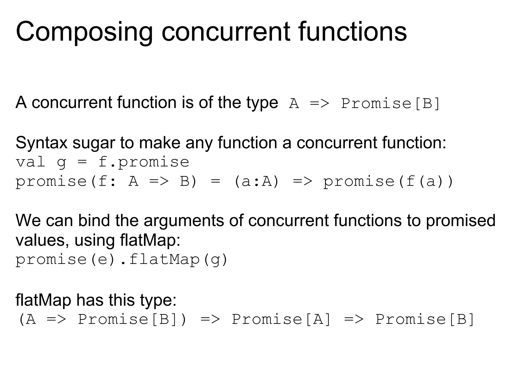 Composing concurrent functions

A concurrent function is of the type A => Promise[B]

Syntax sugar to make any function a concurrent function:
val g = f.promise
promise(f: A => B) = (a:A) => promise(f(a))

We can bind the arguments of concurrent functions to promised
values, using flatMap:
promise(e).flatMap(g)

flatMap has this type:
(A => Promise[B]) => Promise[A] => Promise[B]
 
