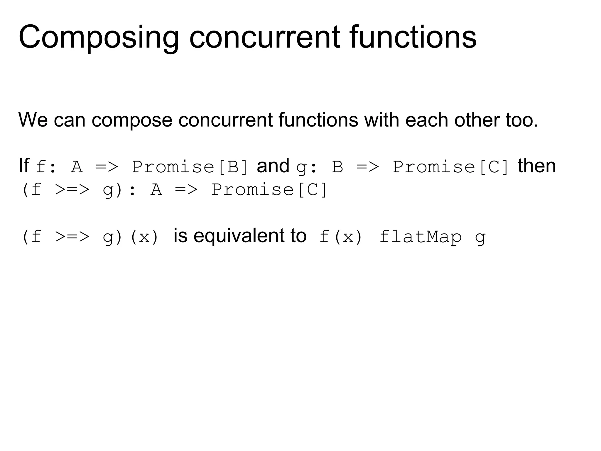 Composing concurrent functions

We can compose concurrent functions with each other too.

If f: A => Promise[B] and g: B => Promise[C] then
(f >=> g): A => Promise[C]

(f >=> g)(x) is equivalent to f(x) flatMap g
 