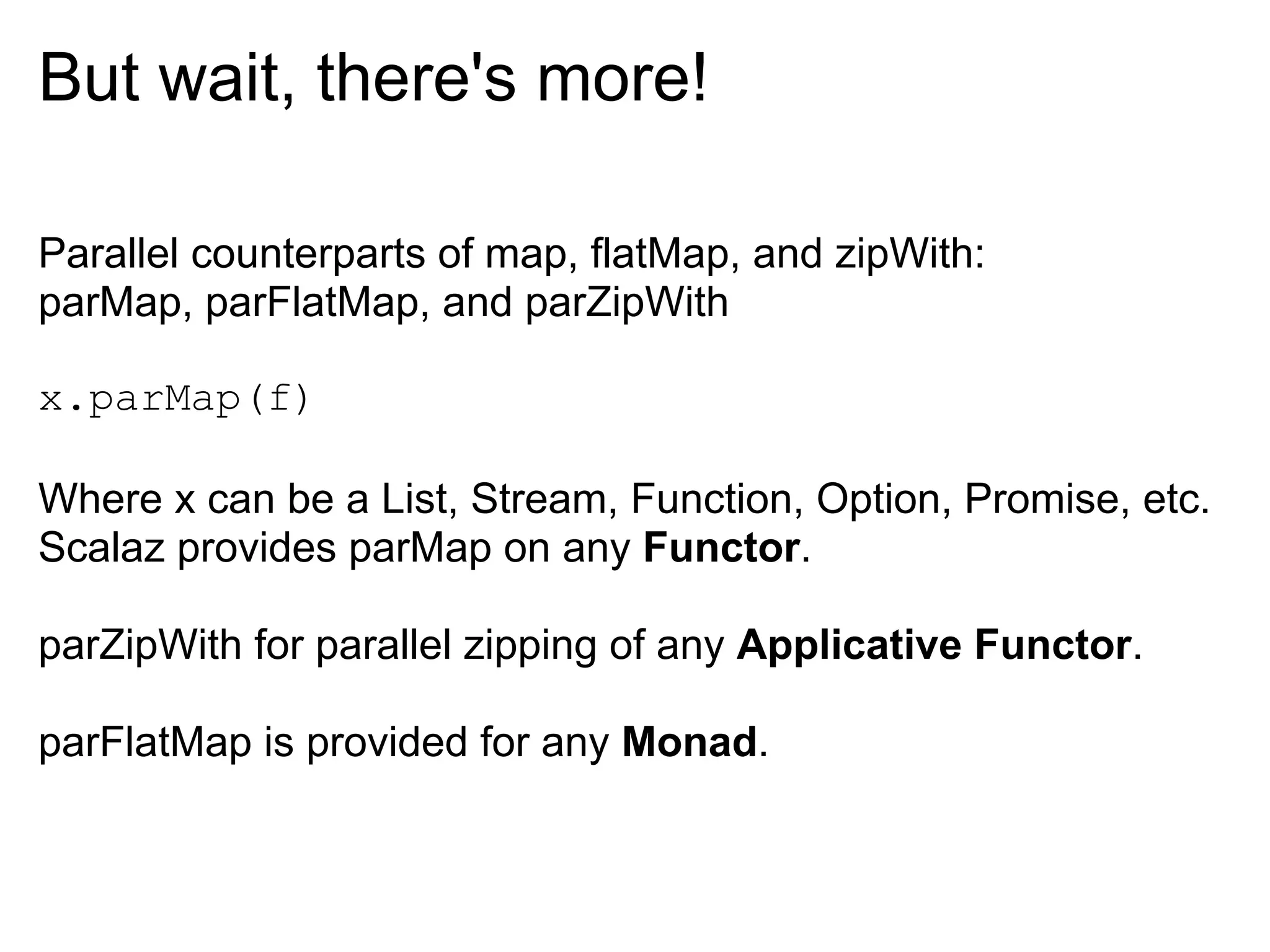 But wait, there's more!

Parallel counterparts of map, flatMap, and zipWith:
parMap, parFlatMap, and parZipWith

x.parMap(f)

Where x can be a List, Stream, Function, Option, Promise, etc.
Scalaz provides parMap on any Functor.

parZipWith for parallel zipping of any Applicative Functor.

parFlatMap is provided for any Monad.
 