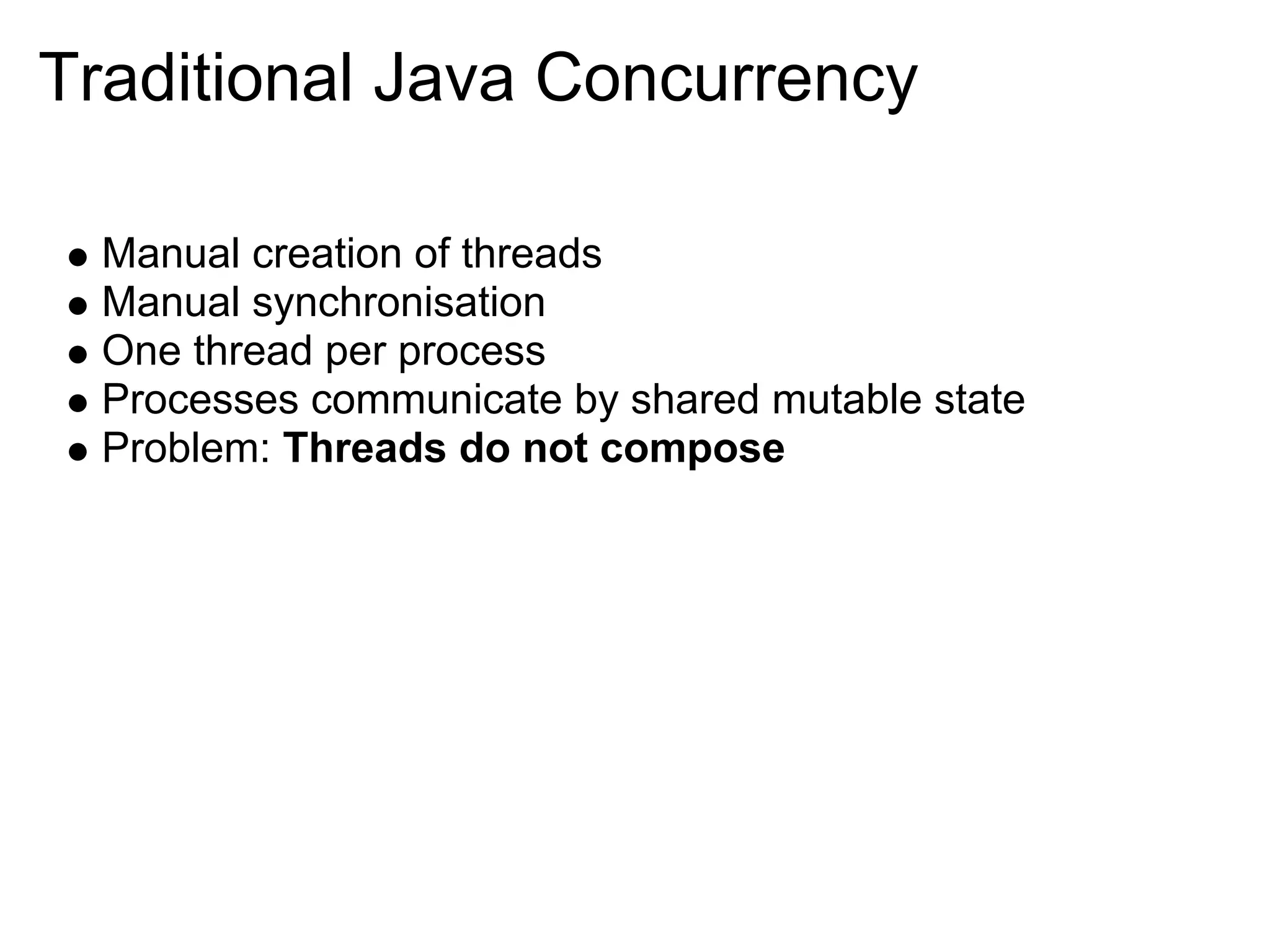 Traditional Java Concurrency

  Manual creation of threads
  Manual synchronisation
  One thread per process
  Processes communicate by shared mutable state
  Problem: Threads do not compose
 