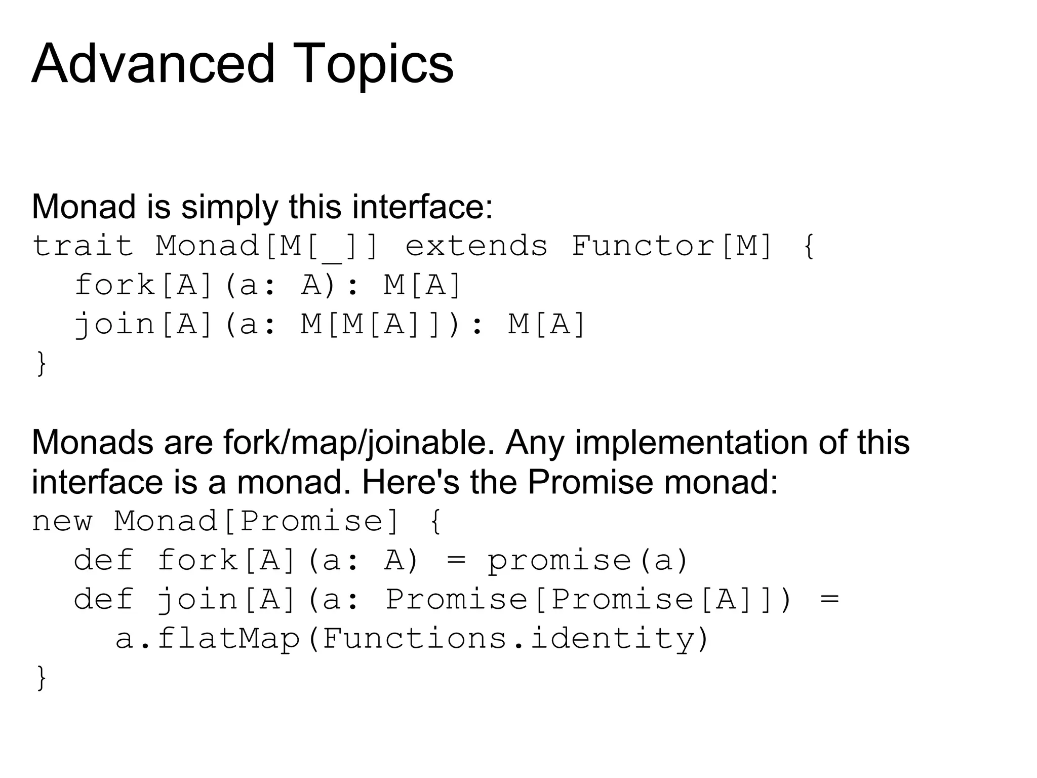 Advanced Topics

Monad is simply this interface:
trait Monad[M[_]] extends Functor[M] {
  fork[A](a: A): M[A]
  join[A](a: M[M[A]]): M[A]
}

Monads are fork/map/joinable. Any implementation of this
interface is a monad. Here's the Promise monad:
new Monad[Promise] {
   def fork[A](a: A) = promise(a)
   def join[A](a: Promise[Promise[A]]) =
      a.flatMap(Functions.identity)
}
 