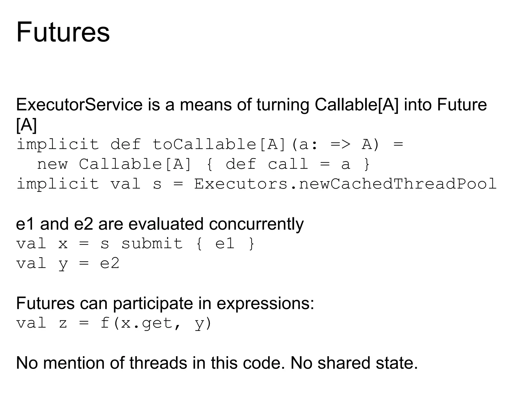 Futures

ExecutorService is a means of turning Callable[A] into Future
[A]
implicit def toCallable[A](a: => A) =
   new Callable[A] { def call = a }
implicit val s = Executors.newCachedThreadPool

e1 and e2 are evaluated concurrently
val x = s submit { e1 }
val y = e2

Futures can participate in expressions:
val z = f(x.get, y)

No mention of threads in this code. No shared state.
 
