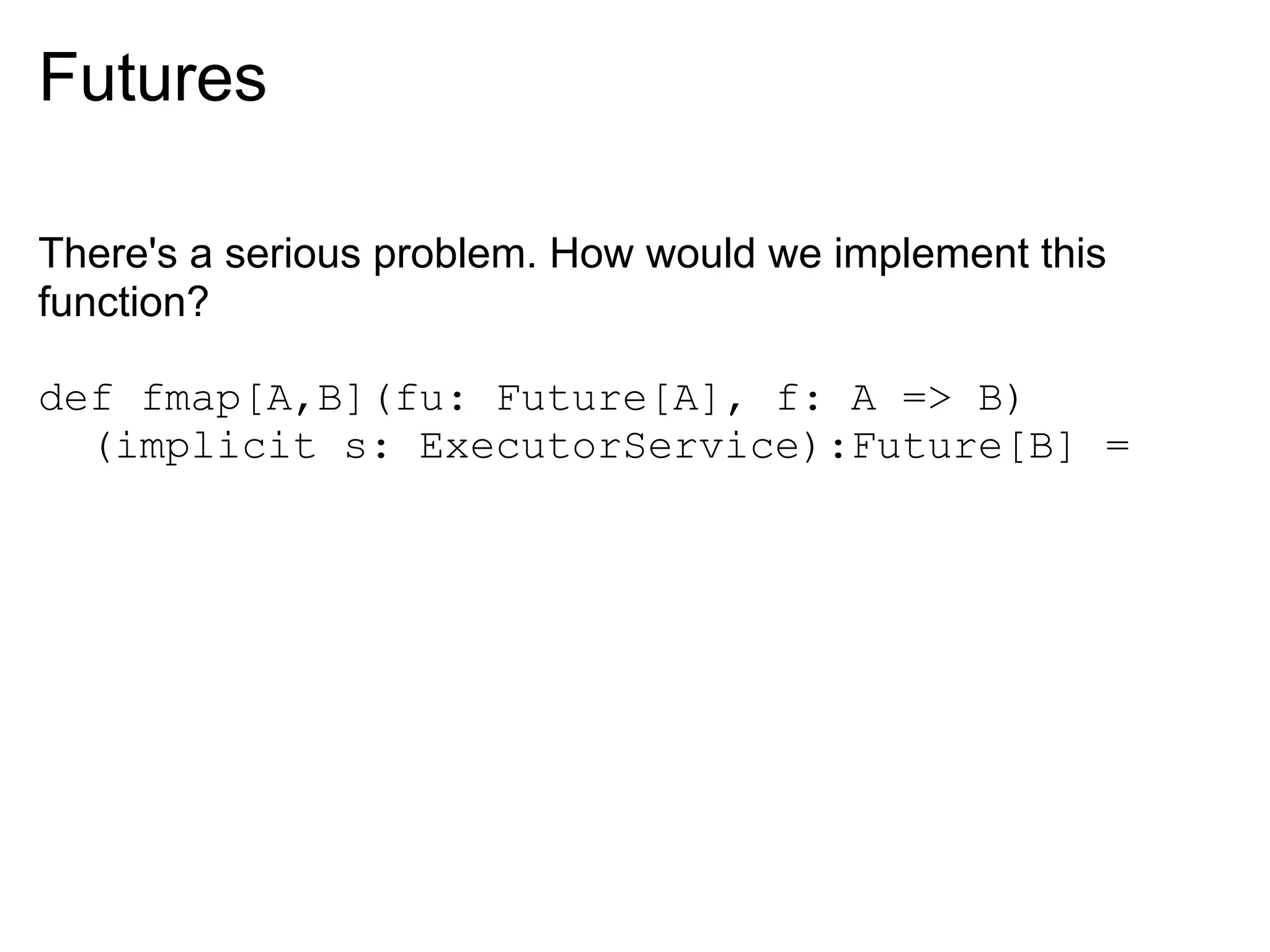 Futures

There's a serious problem. How would we implement this
function?

def fmap[A,B](fu: Future[A], f: A => B)
  (implicit s: ExecutorService):Future[B] =
 