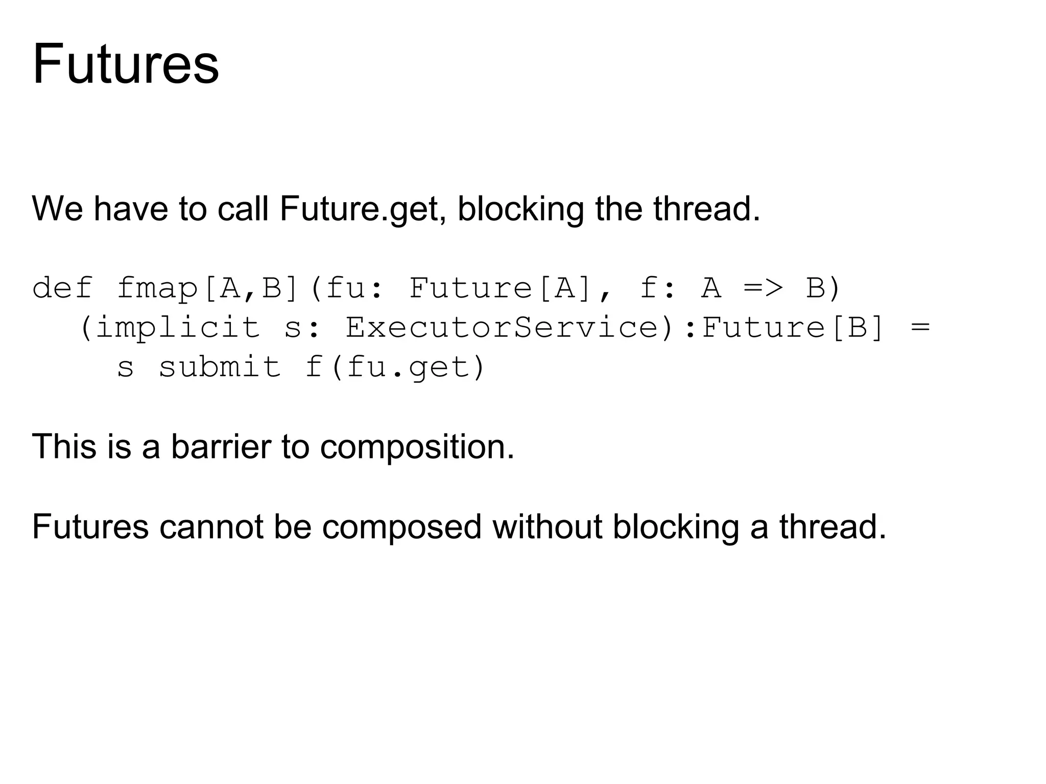 Futures

We have to call Future.get, blocking the thread.

def fmap[A,B](fu: Future[A], f: A => B)
  (implicit s: ExecutorService):Future[B] =
    s submit f(fu.get)

This is a barrier to composition.

Futures cannot be composed without blocking a thread.
 