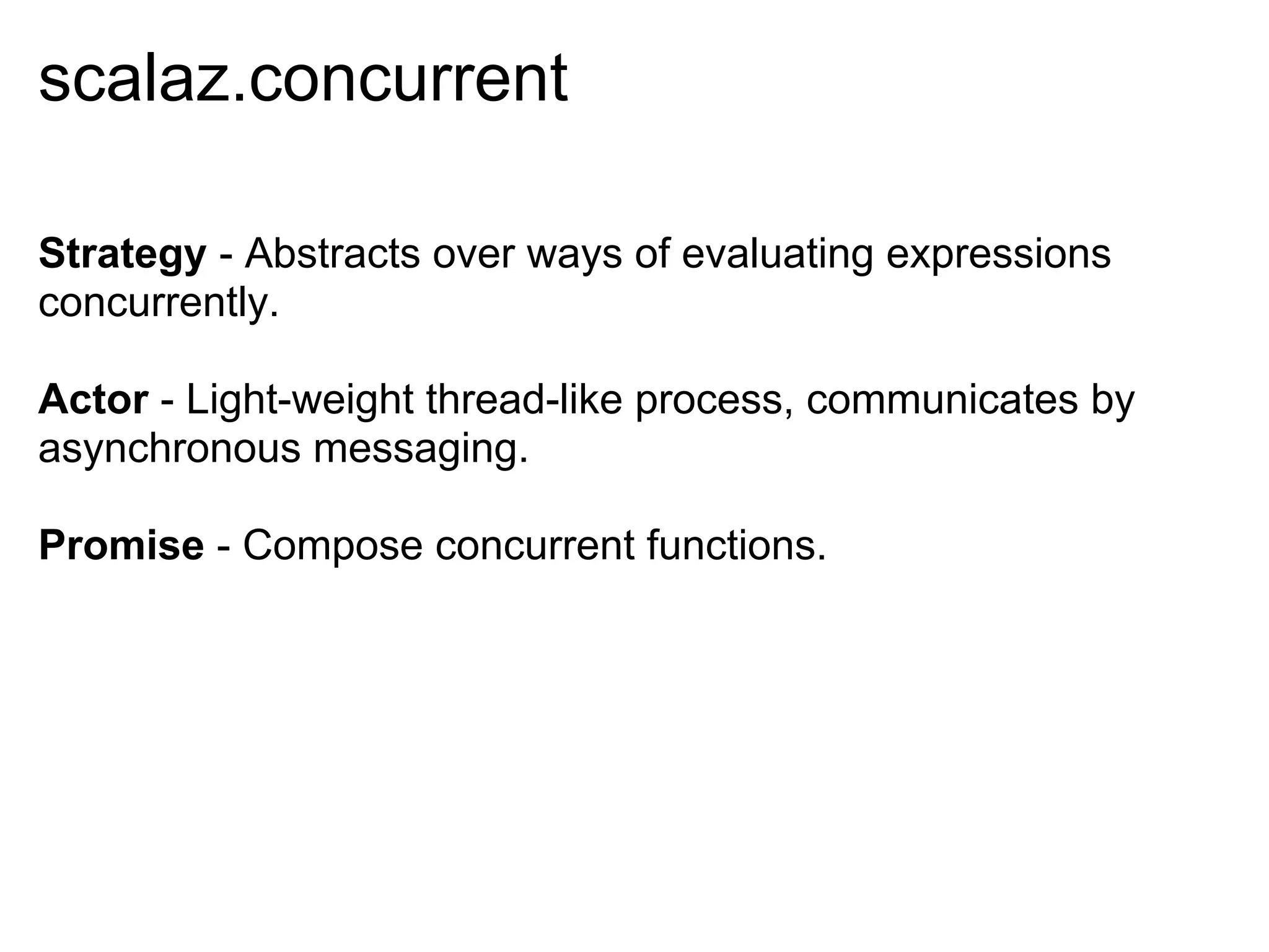 scalaz.concurrent

Strategy - Abstracts over ways of evaluating expressions
concurrently.

Actor - Light-weight thread-like process, communicates by
asynchronous messaging.

Promise - Compose concurrent functions.
 