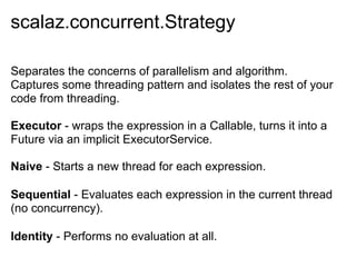 scalaz.concurrent.Strategy

Separates the concerns of parallelism and algorithm.
Captures some threading pattern and isolates the rest of your
code from threading.

Executor - wraps the expression in a Callable, turns it into a
Future via an implicit ExecutorService.

Naive - Starts a new thread for each expression.

Sequential - Evaluates each expression in the current thread
(no concurrency).

Identity - Performs no evaluation at all.
 