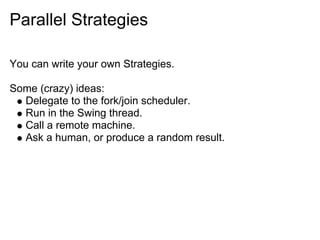 Parallel Strategies

You can write your own Strategies.

Some (crazy) ideas:
  Delegate to the fork/join scheduler.
  Run in the Swing thread.
  Call a remote machine.
  Ask a human, or produce a random result.
 