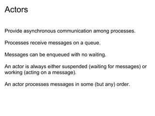 Actors

Provide asynchronous communication among processes.

Processes receive messages on a queue.

Messages can be enqueued with no waiting.

An actor is always either suspended (waiting for messages) or
working (acting on a message).

An actor processes messages in some (but any) order.
 