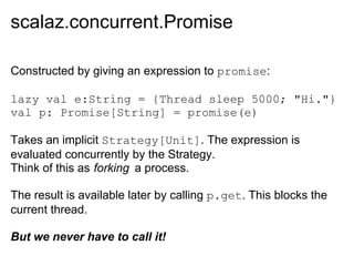 scalaz.concurrent.Promise

Constructed by giving an expression to promise:

lazy val e:String = {Thread sleep 5000; "Hi."}
val p: Promise[String] = promise(e)

Takes an implicit Strategy[Unit]. The expression is
evaluated concurrently by the Strategy.
Think of this as forking a process.

The result is available later by calling p.get. This blocks the
current thread.

But we never have to call it!
 