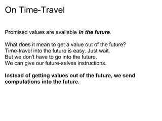 On Time-Travel

Promised values are available in the future.

What does it mean to get a value out of the future?
Time-travel into the future is easy. Just wait.
But we don't have to go into the future.
We can give our future-selves instructions.

Instead of getting values out of the future, we send
computations into the future.
 