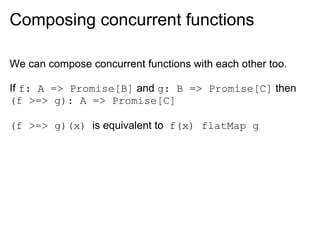 Composing concurrent functions

We can compose concurrent functions with each other too.

If f: A => Promise[B] and g: B => Promise[C] then
(f >=> g): A => Promise[C]

(f >=> g)(x) is equivalent to f(x) flatMap g
 