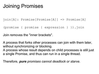 Joining Promises

join[A]: Promise[Promise[A]] => Promise[A]

(promise { promise { expression } }).join

Join removes the "inner brackets".

A process that forks other processes can join with them later,
without synchronizing or blocking.
A process whose result depends on child processes is still just
a single Promise, and thus can run in a single thread.

Therefore, pure promises cannot deadlock or starve.
 