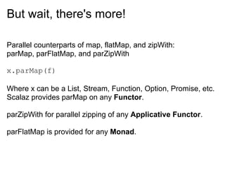 But wait, there's more!

Parallel counterparts of map, flatMap, and zipWith:
parMap, parFlatMap, and parZipWith

x.parMap(f)

Where x can be a List, Stream, Function, Option, Promise, etc.
Scalaz provides parMap on any Functor.

parZipWith for parallel zipping of any Applicative Functor.

parFlatMap is provided for any Monad.
 