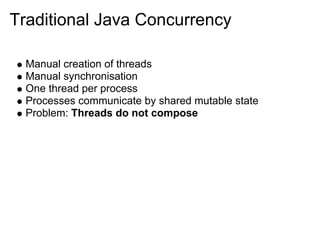 Traditional Java Concurrency

  Manual creation of threads
  Manual synchronisation
  One thread per process
  Processes communicate by shared mutable state
  Problem: Threads do not compose
 