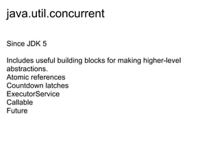 java.util.concurrent

Since JDK 5

Includes useful building blocks for making higher-level
abstractions.
Atomic references
Countdown latches
ExecutorService
Callable
Future
 