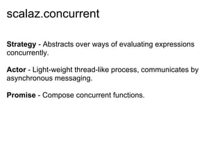 scalaz.concurrent

Strategy - Abstracts over ways of evaluating expressions
concurrently.

Actor - Light-weight thread-like process, communicates by
asynchronous messaging.

Promise - Compose concurrent functions.
 