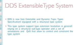OpenSpliceDDSOpenSpliceDDOpenSpliceDDSOpenSpliceDDSOpenSpliceDDS
DDS ExtensibleType System
‣ DDS is now (see Extensible and Dynamic Topic Types
Specification) equipped with a structural type system
‣ This type system support type extension (evolution in general)
relying on a structural sub-type operator and a set of
annotations and QoS that allow to control and constraint the
type system
 