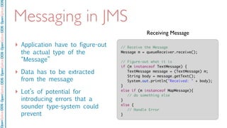 OpenSpliceDDSOpenSpliceDDOpenSpliceDDSOpenSpliceDDSOpenSpliceDDS
Messaging in JMS
‣ Application have to figure-out
the actual type of the
“Message”
‣ Data has to be extracted
from the message
‣ Lot’s of potential for
introducing errors that a
sounder type-system could
prevent
// Receive the Message
Message m = queueReceiver.receive();
// Figure-out what it is
if (m instanceof TextMessage) {
	 TextMessage message = (TextMessage) m;
String body = message.getText();
	 System.out.println("Received: " + body);
}
else if (m instanceof MapMessage){
	 // do something else
}
else {
	 // Handle Error
}
Receiving Message
 
