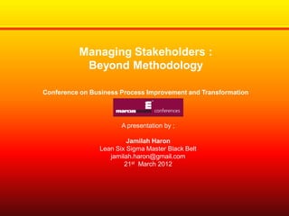 Managing Stakeholders :
Beyond Methodology
Conference on Business Process Improvement and Transformation

A presentation by ;

Jamilah Haron
Lean Six Sigma Master Black Belt
jamilah.haron@gmail.com
21st March 2012

 