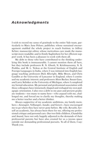 Acknowledgments
I wish to record my sense of gratitude to the entire Yale team, par-
ticularly to Mary Jane Peluso, publisher, whose sustained encour-
agement enabled the whole project to reach fruition; to Jeffrey
Schier, manuscript editor, whose meticulous care made the manu-
script more readable; and to Emily Saglimbeni for her efficient sup-
port work. It has been a pleasure to work with them all.
My debt to those who have contributed to the thinking under-
lying this book is immeasurable. I cannot mention them all here,
but they include professors R. N. Ghosh, N. Krishnaswamy, N. S.
Prabhu, and M. L. Tickoo at the Central Institute of English and
Foreign Languages in India, where I was initiated into English lan-
guage teaching; professors Dick Allwright, Mike Breen, and Chris
Candlin at the University of Lancaster in England, where I contin-
ued my academic interest; and professors Alton Becker, Susan Gass,
and Larry Selinker at the University of Michigan, where I completed
my formal education. My personal and professional association with
these colleagues have immensely shaped and reshaped my own ped-
agogic orientation. I also owe a debt to my past and present gradu-
ate students—too many to name here—who argued with me, chal-
lenged me, and forced me to clarify my thoughts, thereby making
me a better teacher and a better thinker.
Always supportive of my academic ambitions, my family mem-
bers—Arunagiri, Velliangiri, Janaki, and Gowri—have encouraged
me to go where they have never gone before. My wife, Revathi, her-
self an academic, has always been there for me, offering me profes-
sional critique and personal care. Our two little children, Chandrika
and Anand, have not only happily adjusted to the demands of their
professorial parents but have also created for us a joyous space
outside our demanding professional pursuits. To all of them, I say:
Thank you.
 