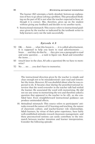 The learner (S2) attempts a fairly detailed, bottom-up explana-
tion of how to go about solving a problem. This procedural think-
ing on the part of S2 is not what the teacher expected to hear, al-
though it is correct. She, therefore, gives up on the student
without giving any feedback and decides to try another tactic.
9. Instructional mismatch: This source refers to instructional guid-
ance given by the teacher or indicated by the textbook writer to
help learners carry out the task successfully.
E p i s o d e 4 . 9
T2 OK . . . hmm . . . what this lesson is . . . it is called advertisement.
It is supposed to help you learn to read advertisements . . .
hmm . . . and they do that by . . . they give you a paragraph to read
and some question . . . a task to figure out. Read and remember
the items . . .
S3 (much later in the class, S3 asks a question) Do we have to mem-
orize?
T2 No . . . no . . . you don’t have to memorize.
The instructional direction given by the teacher is simple and
clear enough not to be misunderstood—just read and remem-
ber the items. However, S3 was doubtful about what he was ex-
pected to do. It became clear during the postobservational in-
terview that the word remember in the teacher talk had misled
the learner. He associated the word with memorizing. He did
not see any sense in memorizing the text and therefore asked a
question that appeared to the teacher to be silly, as she con-
fided later. Even straightforward instructional guidance can
produce unintended effects.
10. Attitudinal mismatch: This source refers to participants’ atti-
tudes toward the nature of L2 learning and teaching, the nature
of classroom culture, and teacher-learner role relationships.
Adult learners, by virtue of their prior experience, have fairly
well-established attitudes toward classroom management, and
these preconceived notions can easily contribute to the mis-
match between teacher intention and learner interpretation.
Consider the following episode:
88 Minimizing perceptual mismatches
 