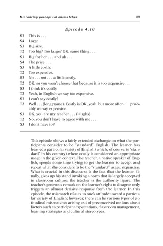 E p i s o d e 4 . 1 0
S3 This is . . .
S4 Large.
S3 Big size.
T2 Too big? Too large? OK, same thing . . .
S3 Big for her . . . and uh . . .
S4 The price . . .
S3 A little costly.
T2 Too expensive.
S3 No . . . not . . . a little costly.
T2 OK, so you won’t choose that because it is too expensive . . .
S3 I think it’s costly.
T2 Yeah, in English we say too expensive.
S3 I can’t say costly?
T2 Well . . . (long pause). Costly is OK, yeah, but more often . . . prob-
ably we say expensive.
S3 OK, you are my teacher . . . (laughs)
T2 No, you don’t have to agree with me . . .
S3 I don’t have to?
This episode shows a fairly extended exchange on what the par-
ticipants consider to be “standard” English. The learner has
learned a particular variety of English (which, of course, is “stan-
dard” in his country) where costly is considered an appropriate
usage in the given context. The teacher, a native speaker of Eng-
lish, spends some time trying to get the learner to accept and
repeat what she considers to be the “standard” usage: expensive.
What is crucial in this discourse is the fact that the learner, fi-
nally, gives up his stand invoking a norm that is largely accepted
in classroom culture: the teacher is the authority figure. The
teacher’s generous remark on the learner’s right to disagree only
triggers an almost derisive response from the learner. In this
episode, the mismatch relates to one’s attitude toward a particu-
lar variety of English; however, there can be various types of at-
titudinal mismatches arising out of preconceived notions about
factors such as participant expectations, classroom management,
learning strategies and cultural stereotypes.
Minimizing perceptual mismatches 89
 