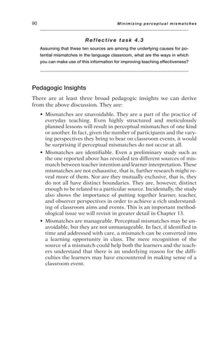 Reflective task 4.3
Assuming that these ten sources are among the underlying causes for po-
tential mismatches in the language classroom, what are the ways in which
you can make use of this information for improving teaching effectiveness?
Pedagogic Insights
There are at least three broad pedagogic insights we can derive
from the above discussion. They are:
• Mismatches are unavoidable. They are a part of the practice of
everyday teaching. Even highly structured and meticulously
planned lessons will result in perceptual mismatches of one kind
or another. In fact, given the number of participants and the vary-
ing perspectives they bring to bear on classroom events, it would
be surprising if perceptual mismatches do not occur at all.
• Mismatches are identifiable. Even a preliminary study such as
the one reported above has revealed ten different sources of mis-
match between teacher intention and learner interpretation. These
mismatches are not exhaustive, that is, further research might re-
veal more of them. Nor are they mutually exclusive, that is, they
do not all have distinct boundaries. They are, however, distinct
enough to be related to a particular source. Incidentally, the study
also shows the importance of putting together learner, teacher,
and observer perspectives in order to achieve a rich understand-
ing of classroom aims and events. This is an important method-
ological issue we will revisit in greater detail in Chapter 13.
• Mismatches are manageable. Perceptual mismatches may be un-
avoidable, but they are not unmanageable. In fact, if identified in
time and addressed with care, a mismatch can be converted into
a learning opportunity in class. The mere recognition of the
source of a mismatch could help both the learners and the teach-
ers understand that there is an underlying reason for the diffi-
culties the learners may have encountered in making sense of a
classroom event.
90 Minimizing perceptual mismatches
 