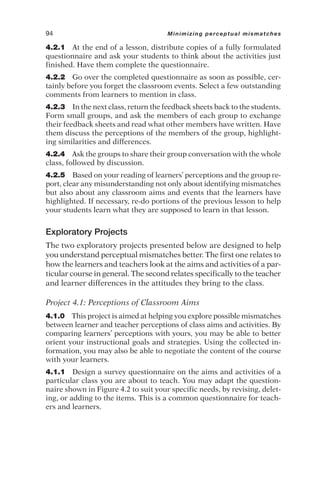 4.2.1 At the end of a lesson, distribute copies of a fully formulated
questionnaire and ask your students to think about the activities just
finished. Have them complete the questionnaire.
4.2.2 Go over the completed questionnaire as soon as possible, cer-
tainly before you forget the classroom events. Select a few outstanding
comments from learners to mention in class.
4.2.3 In the next class, return the feedback sheets back to the students.
Form small groups, and ask the members of each group to exchange
their feedback sheets and read what other members have written. Have
them discuss the perceptions of the members of the group, highlight-
ing similarities and differences.
4.2.4 Ask the groups to share their group conversation with the whole
class, followed by discussion.
4.2.5 Based on your reading of learners’ perceptions and the group re-
port, clear any misunderstanding not only about identifying mismatches
but also about any classroom aims and events that the learners have
highlighted. If necessary, re-do portions of the previous lesson to help
your students learn what they are supposed to learn in that lesson.
Exploratory Projects
The two exploratory projects presented below are designed to help
you understand perceptual mismatches better. The first one relates to
how the learners and teachers look at the aims and activities of a par-
ticular course in general. The second relates specifically to the teacher
and learner differences in the attitudes they bring to the class.
Project 4.1: Perceptions of Classroom Aims
4.1.0 This project is aimed at helping you explore possible mismatches
between learner and teacher perceptions of class aims and activities. By
comparing learners’ perceptions with yours, you may be able to better
orient your instructional goals and strategies. Using the collected in-
formation, you may also be able to negotiate the content of the course
with your learners.
4.1.1 Design a survey questionnaire on the aims and activities of a
particular class you are about to teach. You may adapt the question-
naire shown in Figure 4.2 to suit your specific needs, by revising, delet-
ing, or adding to the items. This is a common questionnaire for teach-
ers and learners.
94 Minimizing perceptual mismatches
 