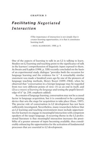C H A P T E R 5
Facilitating N e g o t i a t e d
I n t e r a c t i o n
(T)he importance of interaction is not simply that it
creates learning opportunities, it is that it constitutes
learning itself.
—DICK ALLWRIGHT, 1984, p. 9.
One of the aspects of learning to talk in an L2 is talking to learn.
Studies on L2 learning and teaching point to the significance of talk
in the learners’ comprehension of linguistic input exposed to them.
As Swain and Lapkin (1998, p. 320) recently concluded on the basis
of an experimental study, dialogue “provides both the occasion for
language learning and the evidence for it.” A remarkably similar
statement was made a hundred years ago by one of the pioneers of
language teaching methods, Henry Sweet (1899–1964), when he
observed that “conversation in a foreign language may be regarded
from two very different points of view: (1) as an end in itself, and
(2) as a means of learning the language and testing the pupil’s knowl-
edge of it” (p. 210, emphasis added).
As a means of language learning, conversation may not be a causal
factor in language acquisition, but it is considered to be a priming
device that sets the stage for acquisition to take place (Gass, 1997).
The precise role of conversation in L2 development has not been
sufficiently investigated. Nevertheless, many researchers believe that
an L2 learning and teaching environment must include opportuni-
ties for learners to engage in meaningful interaction with competent
speakers of the target language. A recurring theme in the L2 profes-
sional literature is that meaningful interaction increases the possi-
bility of a greater amount of input becoming available, thus consid-
erably enhancing the opportunities for the activation of fundamental
processes that are essential to L2 development.
 