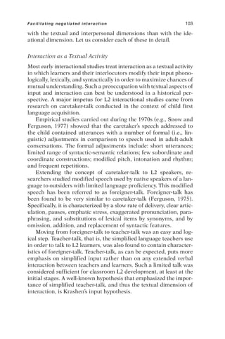 with the textual and interpersonal dimensions than with the ide-
ational dimension. Let us consider each of these in detail.
Interaction as a Textual Activity
Most early interactional studies treat interaction as a textual activity
in which learners and their interlocutors modify their input phono-
logically, lexically, and syntactically in order to maximize chances of
mutual understanding. Such a preoccupation with textual aspects of
input and interaction can best be understood in a historical per-
spective. A major impetus for L2 interactional studies came from
research on caretaker-talk conducted in the context of child first
language acquisition.
Empirical studies carried out during the 1970s (e.g., Snow and
Ferguson, 1977) showed that the caretaker’s speech addressed to
the child contained utterances with a number of formal (i.e., lin-
guistic) adjustments in comparison to speech used in adult-adult
conversations. The formal adjustments include: short utterances;
limited range of syntactic-semantic relations; few subordinate and
coordinate constructions; modified pitch, intonation and rhythm;
and frequent repetitions.
Extending the concept of caretaker-talk to L2 speakers, re-
searchers studied modified speech used by native speakers of a lan-
guage to outsiders with limited language proficiency. This modified
speech has been referred to as foreigner-talk. Foreigner-talk has
been found to be very similar to caretaker-talk (Ferguson, 1975).
Specifically, it is characterized by a slow rate of delivery, clear artic-
ulation, pauses, emphatic stress, exaggerated pronunciation, para-
phrasing, and substitutions of lexical items by synonyms, and by
omission, addition, and replacement of syntactic features.
Moving from foreigner-talk to teacher-talk was an easy and log-
ical step. Teacher-talk, that is, the simplified language teachers use
in order to talk to L2 learners, was also found to contain character-
istics of foreigner-talk. Teacher-talk, as can be expected, puts more
emphasis on simplified input rather than on any extended verbal
interaction between teachers and learners. Such a limited talk was
considered sufficient for classroom L2 development, at least at the
initial stages. A well-known hypothesis that emphasized the impor-
tance of simplified teacher-talk, and thus the textual dimension of
interaction, is Krashen’s input hypothesis.
Facilitating negotiated interaction 103
 