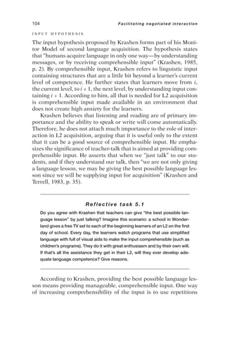 I N P U T H Y P O T H E S I S
The input hypothesis proposed by Krashen forms part of his Moni-
tor Model of second language acquisition. The hypothesis states
that “humans acquire language in only one way—by understanding
messages, or by receiving comprehensible input” (Krashen, 1985,
p. 2). By comprehensible input, Krashen refers to linguistic input
containing structures that are a little bit beyond a learner’s current
level of competence. He further states that learners move from i,
the current level, to i + 1, the next level, by understanding input con-
taining i + 1. According to him, all that is needed for L2 acquisition
is comprehensible input made available in an environment that
does not create high anxiety for the learners.
Krashen believes that listening and reading are of primary im-
portance and the ability to speak or write will come automatically.
Therefore, he does not attach much importance to the role of inter-
action in L2 acquisition, arguing that it is useful only to the extent
that it can be a good source of comprehensible input. He empha-
sizes the significance of teacher-talk that is aimed at providing com-
prehensible input. He asserts that when we “just talk” to our stu-
dents, and if they understand our talk, then “we are not only giving
a language lesson, we may be giving the best possible language les-
son since we will be supplying input for acquisition” (Krashen and
Terrell, 1983, p. 35).
Reflective task 5.1
Do you agree with Krashen that teachers can give “the best possible lan-
guage lesson” by just talking? Imagine this scenario: a school in Wonder-
land gives a free TV set to each of the beginning learners of an L2 on the first
day of school. Every day, the learners watch programs that use simplified
language with full of visual aids to make the input comprehensible (such as
children’s programs). They do it with great enthusiasm and by their own will.
If that’s all the assistance they get in their L2, will they ever develop ade-
quate language competence? Give reasons.
According to Krashen, providing the best possible language les-
son means providing manageable, comprehensible input. One way
of increasing comprehensibility of the input is to use repetitions
104 Facilitating negotiated interaction
 