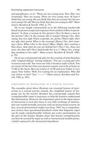 and paraphrases, as in: “There are two young men. Two. One, two
(counting). They are young. There are two young men. At least I
think they are young. Do you think that they are young? Are the two
men young? Or old? Do you think that they are young or old?” (Data
source: Krashen  Terrell, 1983, p. 77).
Or, to use simple conversations as in the following teacher-talk
based on pictures (expected responses from students follow in paren-
theses): “Is there a woman in this picture? (Yes.) Is there a man in
the picture? (No.) Is the woman old or young? (Young.) Yes, she’s
young, but very ugly. (Class responds, no, pretty.) That’s right, she’s
not ugly, she’s pretty. What is she wearing? (Dress.) Yes, she’s wear-
ing a dress. What color is the dress? (Blue.) Right, she’s wearing a
blue dress. And what do you see behind her? (Tree.) Yes, there are
trees. Are they tall? (Yes.) And beside her is a—? (Dog.) Yes, a large
dog standing to her right.” (Data source: Krashen  Terrell, 1983,
p. 79).
Or, to use a situational role-play for the creation of what Krashen
calls “original dialogs” among students: “You are a young girl who
is sixteen years old. You went out with a friend at eight o’clock. You
are aware of the fact that your parents require you to be at home at
11:00 at the latest. But you return at 12:30 and your father is very
angry. Your father: ‘Well, I’m waiting for an explanation. Why did
you return so late?’ You: ‘———’” (Data source: Krashen and Ter-
rell, 1983, p. 101).
L I M I T A T I O N S O F I N T E R A C T I O N A S A T E X T U A L A C T I V I T Y
The examples given above illustrate one essential feature of inter-
action as a textual activity, namely, the simplified nature of lan-
guage use by the teacher. Krashen has convincingly argued that
comprehensible input is necessary to help the learners understand
this information. However, the importance given to the input aspect
of interaction is such that there is very little exchange of informa-
tion one would normally associate with an interactional activity. In
fact, several interactional studies (see Gass, 1997, for a comprehen-
sive review) have questioned Krashen’s claim that linguistic input
can be made comprehensible without any active participation on
the part of the learner. Studies show that learner comprehension
can best be assisted by input as well as interactional modifications,
a belief captured in the interaction hypothesis.
Facilitating negotiated interaction 105
 