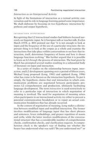 Interaction as an Interpersonal Activity
In light of the limitations of interaction as a textual activity, con-
versation and its role in language learning gained some importance.
We shall elaborate by focusing on two hypotheses: interaction hy-
pothesis and output hypothesis.
I N T E R A C T I O N H Y P O T H E S I S
Recognizing that L2 interactional studies had hitherto focused nar-
rowly on linguistic input, be it foreigner-talk or teacher-talk, Evelyn
Hatch (1978, p. 403) pointed out that “it is not enough to look at
input and the frequency of the use of a particular structure; the im-
portant thing is to look at the corpus as a whole and examine the
interactions that take place within conversations to see how that in-
teraction, itself, determines frequency of forms and how it shows
language functions evolving.” She further argued that it is possible
to learn an L2 through the process of interaction. The lead given by
Hatch has prompted several studies resulting in a substantial body
of literature on input and interaction.
In a series of studies on the relationship between input, inter-
action, and L2 development spanning over a period of fifteen years,
Michael Long proposed (Long, 1981) and updated (Long, 1996)
what has come to be known as the interaction hypothesis. To put it
simply, the hypothesis claims that oral interaction in which com-
munication problems are negotiated between participants pro-
motes L2 comprehension and production, ultimately facilitating
language development. The term interaction is used restrictively to
refer to a particular type of interaction in which negotiation of
meaning is involved. The need for negotiation of meaning arises
when participants in an interactional activity try either to prevent a
potential communication breakdown or to repair an actual com-
munication breakdown that has already occurred.
In the context of negotiation of meaning, Long makes a distinc-
tion between modified input and modified interaction. The former
involves modifications of language input that has short phrases
and sentences, fewer embeddings, and greater repetition of nouns
and verbs, while the latter involves modifications of the conversa-
tional structure that has a considerable number of comprehension
checks, confirmation checks, and clarification requests. A compre-
hension check is the speaker’s way of finding out whether the
hearer has understood what was said (“Do you understand me?” or
106 Facilitating negotiated interaction
 