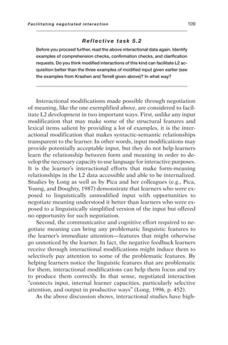 Reflective task 5.2
Before you proceed further, read the above interactional data again. Identify
examples of comprehension checks, confirmation checks, and clarification
requests. Do you think modified interactions of this kind can facilitate L2 ac-
quisition better than the three examples of modified input given earlier (see
the examples from Krashen and Terrell given above)? In what way?
Interactional modifications made possible through negotiation
of meaning, like the one exemplified above, are considered to facil-
itate L2 development in two important ways. First, unlike any input
modification that may make some of the structural features and
lexical items salient by providing a lot of examples, it is the inter-
actional modification that makes syntactic-semantic relationships
transparent to the learner. In other words, input modifications may
provide potentially acceptable input, but they do not help learners
learn the relationship between form and meaning in order to de-
velop the necessary capacity to use language for interactive purposes.
It is the learner’s interactional efforts that make form-meaning
relationships in the L2 data accessible and able to be internalized.
Studies by Long as well as by Pica and her colleagues (e.g., Pica,
Young, and Doughty, 1987) demonstrate that learners who were ex-
posed to linguistically unmodified input with opportunities to
negotiate meaning understood it better than learners who were ex-
posed to a linguistically simplified version of the input but offered
no opportunity for such negotiation.
Second, the communicative and cognitive effort required to ne-
gotiate meaning can bring any problematic linguistic features to
the learner’s immediate attention—features that might otherwise
go unnoticed by the learner. In fact, the negative feedback learners
receive through interactional modifications might induce them to
selectively pay attention to some of the problematic features. By
helping learners notice the linguistic features that are problematic
for them, interactional modifications can help them focus and try
to produce them correctly. In that sense, negotiated interaction
“connects input, internal learner capacities, particularly selective
attention, and output in productive ways” (Long, 1996, p. 452).
As the above discussion shows, interactional studies have high-
Facilitating negotiated interaction 109
 