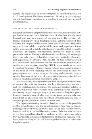 lighted the importance of modified input and modified interaction
in L2 development. They have also started focusing on the language
output that learners produce as a result of input and interactional
modifications.
C O M P R E H E N S I B L E O U T P U T H Y P O T H E S I S
Research on learner output is fairly new because, traditionally, out-
put has been treated as a final outcome of what has already been
learned, and not as a source of learning itself. The precise role
learner output plays in L2 development is as yet undetermined. The
impetus for output studies came from Merrill Swain (1985), who
suggested that, while comprehensible input and negotiated inter-
action are essential, what she called comprehensible output is equally
important. She argued that negotiated interaction “needs to incor-
porate the notion of being pushed towards the delivery of a message
that is not only conveyed, but that is conveyed precisely, coherently,
and appropriately” (Swain, 1985, pp. 248–9). She further asserted
that production “may force the learner to move from semantic pro-
cessing to syntactic processing” (p. 249). In other words, an attempt
to produce language will move learners from processing language
at the level of word meaning (which can sometimes be done by
guessing from the context or by just focusing on key words) to pro-
cessing language at the level of grammatical structures (which re-
quires a much higher level of cognitive activity).
In a later work, Swain (1995) identified three possible functions
of output: the noticing function, the hypothesis-testing function,
and the metalinguistic function. The noticing function relates to
the possibility that when learners try to communicate in their still-
developing target language, they may encounter a linguistic prob-
lem and become aware of what they do not know or know only par-
tially. Such an encounter may raise their consciousness and lead to
an appropriate, conscious action on their part.
The hypothesis-testing function of output relates to the possibil-
ity that when learners use the target language, they may be experi-
menting with what works and what does not. In fact, learner output,
however deficient, can itself be an indication of the learners’ attempt
to test how something should be said and written. Moreover, when
they participate in negotiated interaction and receive negative feed-
back, they are likely to test different hypotheses about a particular
linguistic system.
110 Facilitating negotiated interaction
 