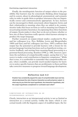 Finally, the metalinguistic function of output relates to the pos-
sibility that learners may be consciously thinking about language
and its system, about its phonological, grammatical, and semantic
rules in order to guide them to produce utterances that are linguis-
tically correct and communicatively appropriate. In fact, learners
can be encouraged to think consciously about linguistic forms and
their relationship to meaning when they are asked to do commu-
nicative tasks that focus on form as well as meaning (see Chapter 8
on activating intuitive heuristics). In espousing these three functions
of output, Swain makes it clear that we do not yet know whether or
how any of these functions really operate when learners attempt to
produce the target language.
Further research on output-related studies conducted by Pica
and her colleagues (e.g., Pica, Holliday, Lewis and Morgenthaler,
1989) and Gass and her colleagues (see Gass, 1997) confirms that
output has the potential to provide learners with a forum for im-
portant language learning functions such as hypothesis testing, cor-
rective feedback, and moving from meaning-based processing to a
grammar-based processing. Krashen (1998, p. 180), however, ques-
tions the usefulness of comprehensible output, saying that it is “too
scarce to make a real contribution to linguistic competence.” While
that is true, it is worthwhile to remember that comprehensible out-
put, where available, can provide much-needed impetus for learn-
ers to notice specific features that are problematic to them and thus
take corrective measures to progress toward language development.
Reflective task 5.3
Krashen has consistently argued the case of comprehensible input and has
almost dismissed the role of learner interaction as well as learner output. In
what way do you think the input hypothesis, the interaction hypothesis, and
the output hypothesis complement or contradict each other?
L I M I T A T I O N S O F I N T E R A C T I O N A S A N
I N T E R P E R S O N A L A C T I V I T Y
Clearly, interaction as an interpersonal activity is not as limited as
interaction as a textual activity. Unlike the latter, which is con-
cerned mostly with the linguistic aspect of modified input, the for-
Facilitating negotiated interaction 111
 