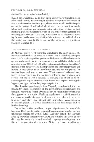 Interaction as an Ideational Activity
Recall the operational definition given earlier for interaction as an
ideational activity. Essentially, it involves a cognitive awareness of,
and a sociocultural sensitivity to, the external world and its impact
on the formation of individual identities. It puts a premium on the
ideas and emotions participants bring with them owing to their
past and present experiences both in and outside the learning and
teaching environment. In short, interaction as an ideational activ-
ity focuses on the complex relationship between the individual and
the social, particularly the impact of the social on the individual
(see also Chapter 11).
T H E I N D I V I D U A L A N D T H E S O C I A L
As Michael Breen rightly pointed out during the early days of the
interactional studies, interaction is more than a sociolinguistic pro-
cess; it is “a socio-cognitive process which continually relates social
action and experience to the content and capabilities of the mind,
and vice versa” (1985, p. 155). What this means is that an individual’s
interactional behavior and its impact on the learning process can
hardly be interpreted in terms of linguistic and sociolinguistic fea-
tures of input and interaction alone. What also need to be seriously
taken into account are the sociopsychological and sociocultural
forces that shape that behavior. In drawing our attention to the
sociocognitive aspect of interaction, Breen was, in part, echoing the
Vygotskyan approach to language acquisition.
The Russian psychologist Lev Vygotsky emphasized the role
played by social interaction in the development of language and
thought. According to him (Vygotsky, 1963), meaning is constructed
through social interaction. For language learners, social interaction
can occur when they interact with competent speakers of the target
language, and when they interact with themselves (Vygotsky called
it “private speech”). It is this social interaction that shapes and so-
lidifies learning.
Social interaction entails active participation on the part of the
learners. Their participation is guided by competent speakers whose
utterances should be within, what Vygotsky called, the learners’
zone of proximal development (ZPD). He defines this zone as the
distance between the actual level of language development and
the level of potential development. Notice the two crucial factors
Facilitating negotiated interaction 113
 