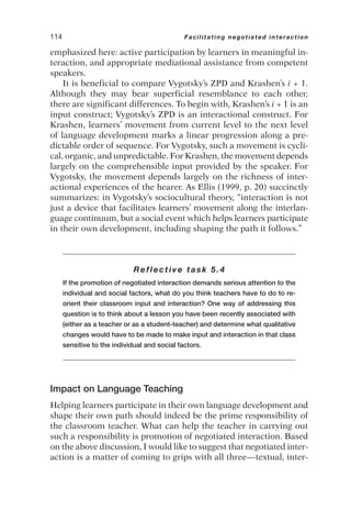 emphasized here: active participation by learners in meaningful in-
teraction, and appropriate mediational assistance from competent
speakers.
It is beneficial to compare Vygotsky’s ZPD and Krashen’s i + 1.
Although they may bear superficial resemblance to each other,
there are significant differences. To begin with, Krashen’s i + 1 is an
input construct; Vygotsky’s ZPD is an interactional construct. For
Krashen, learners’ movement from current level to the next level
of language development marks a linear progression along a pre-
dictable order of sequence. For Vygotsky, such a movement is cycli-
cal, organic, and unpredictable. For Krashen, the movement depends
largely on the comprehensible input provided by the speaker. For
Vygotsky, the movement depends largely on the richness of inter-
actional experiences of the hearer. As Ellis (1999, p. 20) succinctly
summarizes: in Vygotsky’s sociocultural theory, “interaction is not
just a device that facilitates learners’ movement along the interlan-
guage continuum, but a social event which helps learners participate
in their own development, including shaping the path it follows.”
Reflective task 5.4
If the promotion of negotiated interaction demands serious attention to the
individual and social factors, what do you think teachers have to do to re-
orient their classroom input and interaction? One way of addressing this
question is to think about a lesson you have been recently associated with
(either as a teacher or as a student-teacher) and determine what qualitative
changes would have to be made to make input and interaction in that class
sensitive to the individual and social factors.
Impact on Language Teaching
Helping learners participate in their own language development and
shape their own path should indeed be the prime responsibility of
the classroom teacher. What can help the teacher in carrying out
such a responsibility is promotion of negotiated interaction. Based
on the above discussion, I would like to suggest that negotiated inter-
action is a matter of coming to grips with all three—textual, inter-
114 Facilitating negotiated interaction
 