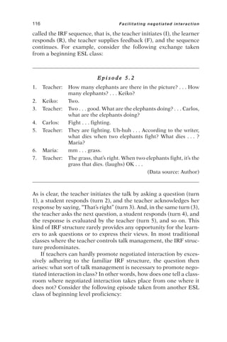 called the IRF sequence, that is, the teacher initiates (I), the learner
responds (R), the teacher supplies feedback (F), and the sequence
continues. For example, consider the following exchange taken
from a beginning ESL class:
E p i s o d e 5 . 2
1. Teacher: How many elephants are there in the picture? . . . How
many elephants? . . . Keiko?
2. Keiko: Two.
3. Teacher: Two . . . good. What are the elephants doing? . . . Carlos,
what are the elephants doing?
4. Carlos: Fight . . . fighting.
5. Teacher: They are fighting. Uh-huh . . . According to the writer,
what dies when two elephants fight? What dies . . . ?
Maria?
6. Maria: mm . . . grass.
7. Teacher: The grass, that’s right. When two elephants fight, it’s the
grass that dies. (laughs) OK . . .
(Data source: Author)
As is clear, the teacher initiates the talk by asking a question (turn
1), a student responds (turn 2), and the teacher acknowledges her
response by saying, “That’s right” (turn 3). And, in the same turn (3),
the teacher asks the next question, a student responds (turn 4), and
the response is evaluated by the teacher (turn 5), and so on. This
kind of IRF structure rarely provides any opportunity for the learn-
ers to ask questions or to express their views. In most traditional
classes where the teacher controls talk management, the IRF struc-
ture predominates.
If teachers can hardly promote negotiated interaction by exces-
sively adhering to the familiar IRF structure, the question then
arises: what sort of talk management is necessary to promote nego-
tiated interaction in class? In other words, how does one tell a class-
room where negotiated interaction takes place from one where it
does not? Consider the following episode taken from another ESL
class of beginning level proficiency:
116 Facilitating negotiated interaction
 
