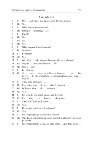 E p i s o d e 5 . 3
1 T: OK. . . . All right. You know what divorce means?
2 S1: Yes.
3 T: What does divorce mean?
4 S1: If finish . . . marriage . . . x
5 T: Finish?
6 S1: Yes.
7 S2: No.
8 S1: Yes.
9 T: What do you think it means?
10 S3: Separate.
11 T: Separate?
12 S2: Yes.
13 T: OK. Why . . . why do you think people get a divorce?
14 S2: May be . . . may be different . . . eh.
15 S1: New . . . new.
16 T: Let him try.
17 S2: No . . . no . . . may be different between . . . eh . . . be-
tween . . . he like something . . . she didn’t like something . . .
may be . . .
18 T: They have problems . . .
19 S2: I go swimming . . . I eat . . . I don’t eat pork . . .
20 S4: Different idea . . . eh . . . between . . .
21 S2: Yah.
22 T: S5, why do you think people get divorce?
23 S5: Eh . . . they . . . eh . . . broken . . . their love . . .
24 T: They don’t love each other . . .
25 S5: Yah.
26 T: Do people get divorced in Japan?
27 S5: Yah.
28 T: S6, Do people get divorced in China?
29 S2: (has been consulting an Arab-English dictionary) no com-
patibility . . .
30 T: No compatibility. Good. No dictionary . . . put that away . . .
Facilitating negotiated interaction 117
 