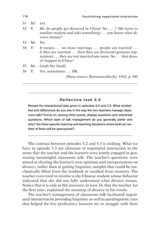 31 S2: xxx.
32 T: S6, do people get divorced in China? No . . . ? (S6 turns to
another student and asks something) . . . you know what di-
vorce means?
33 S6: No.
34 T: It means . . . no more marriage . . . people are married . . .
if they are married . . . then they are divorced (gestures sep-
aration) . . . they are not married any more. So . . . that does-
n’t happen in China?
35 S6: (nods her head)
36 T: Yes, sometimes . . . OK.
(Data source: Kumaravadivelu, 1992, p. 44)
Reflective task 5.5
Reread the interactional data given in episodes 5.2 and 5.3. What similari-
ties and differences do you see in the way the two teachers manage class-
room talk? Focus on, among other points, display questions and referential
questions. Which style of talk management do you generally prefer and
why? Are there specific learning and teaching situations where both (or nei-
ther) of them will be appropriate?
The contrast between episodes 5.2 and 5.3 is striking. What we
have in episode 5.3 are elements of negotiated interaction in the
sense that the teacher and the learners were jointly engaged in gen-
erating meaningful classroom talk. The teacher’s questions were
aimed at eliciting the learner’s own opinions and interpretations on
divorce, rather than at getting linguistic samples that could be me-
chanically lifted from the textbook or recalled from memory. The
teacher even tried to involve a shy Chinese student whose behavior
indicated that she did not fully understand what divorce means.
Notice that it is only at this juncture, in turn 34, that the teacher, for
the first time, explained the meaning of divorce in his words.
The teacher’s management of classroom talk facilitated negoti-
ated interaction by providing linguistic as well as paralinguistic cues
that helped the low proficiency learners try to struggle with their
118 Facilitating negotiated interaction
 