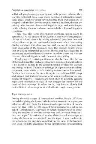 still-developing language capacity, and in the process enhance their
learning potential. In a class where negotiated interaction hardly
takes place, teachers would have answered their own questions or
stopped with the first correct response from a student, thereby de-
priving other learners of extended linguistic input and, more impor-
tantly, robbing them of a chance to stretch their limited linguistic
repertoire.
There was also some information exchange taking place in
episode 5.3. As we discussed in Chapter 3, one way of ensuring ex-
change of information is by asking referential questions that seek
information and permit open-ended responses rather than asking
display questions that allow teachers and learners to demonstrate
their knowledge of the language only. The episode clearly shows
that by asking referential questions, the teacher has succeeded in
promoting negotiated interaction even in a class where the learners
have very limited linguistic and communicative ability.
Employing referential questions can also become, like the use
of the traditional IRF exchange structure, routinized and ritualized
if no attention is paid to the actual meaning of what the learners
are saying. As Scott Thornbury (1996, p. 282) points out, ritualized
responses, even within a referential question-answer framework,
“anchor the classroom discourse firmly in the traditional IRF camp,
and suggest that ‘it doesn’t matter what you say so long as you pro-
nounce it properly.’” Teachers are most likely to promote genuine
negotiated interaction in class if they engage the learners on the
merit of their message. In other words, they have to closely link
their efficient talk management with effective topic management.
Topic Management
During the early stages of interactional studies, Hatch (1978) re-
ported that giving the learners the freedom to nominate topics pro-
vided an effective basis for interactional opportunities. A decade
later, van Lier (1988, p. 153) stressed the importance of what he has
called “topicalization,” a process by which “learners take up some-
thing the teacher or another learner says and (attempt to) make it
into next topic.” Experimental studies show several advantages to
letting the learners have control over the topic: it can result (a) in
the tailoring of the linguistic complexity of the input to the learner’s
own level, (b) in the creation of better opportunities for negotiating
Facilitating negotiated interaction 119
 