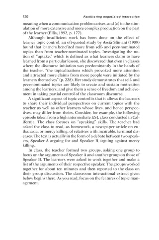 meaning when a communication problem arises, and (c) in the stim-
ulation of more extensive and more complex production on the part
of the learner (Ellis, 1992, p. 177).
Although insufficient work has been done on the effect of
learner topic control, an oft-quoted study by Assia Slimani (1989)
found that learners benefited more from self- and peer-nominated
topics than from teacher-nominated topics. Investigating the no-
tion of “uptake,” which is defined as what learners claim to have
learned from a particular lesson, she discovered that even in classes
where the discourse initiation was predominantly in the hands of
the teacher, “the topicalizations which provoked more attention
and attracted more claims from more people were initiated by the
learners themselves” (p. 228). Her study demonstrates that self- and
peer-nominated topics are likely to create and sustain motivation
among the learners, and give them a sense of freedom and achieve-
ment in taking partial control of the classroom discourse.
A significant aspect of topic control is that it allows the learners
to share their individual perspectives on current topics with the
teacher as well as other learners whose lives, and hence perspec-
tives, may differ from theirs. Consider, for example, the following
episode taken from a high intermediate ESL class conducted in Cal-
ifornia. The class focuses on “speaking” skills. The teacher had
asked the class to read, as homework, a newspaper article on eu-
thanasia, or mercy killing, of relatives with incurable, terminal dis-
eases. The text is actually in the form of a debate between two speak-
ers, Speaker A arguing for and Speaker B arguing against mercy
killing.
In class, the teacher formed two groups, asking one group to
focus on the arguments of Speaker A and another group on those of
Speaker B. The learners were asked to work together and make a
list of the arguments of their respective speaker. The groups worked
together for about ten minutes and then reported to the class on
their group discussion. The classroom interactional extract given
below begins there. As you read, focus on the features of topic man-
agement.
120 Facilitating negotiated interaction
 