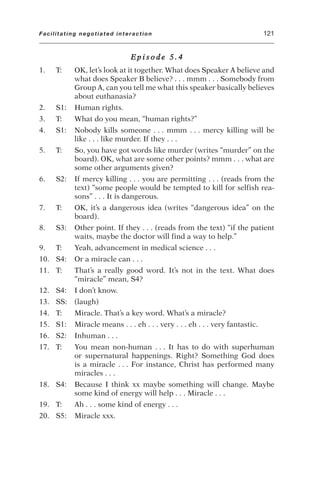 E p i s o d e 5 . 4
1. T: OK, let’s look at it together. What does Speaker A believe and
what does Speaker B believe? . . . mmm . . . Somebody from
Group A, can you tell me what this speaker basically believes
about euthanasia?
2. S1: Human rights.
3. T: What do you mean, “human rights?”
4. S1: Nobody kills someone . . . mmm . . . mercy killing will be
like . . . like murder. If they . . .
5. T: So, you have got words like murder (writes “murder” on the
board). OK, what are some other points? mmm . . . what are
some other arguments given?
6. S2: If mercy killing . . . you are permitting . . . (reads from the
text) “some people would be tempted to kill for selfish rea-
sons” . . . It is dangerous.
7. T: OK, it’s a dangerous idea (writes “dangerous idea” on the
board).
8. S3: Other point. If they . . . (reads from the text) “if the patient
waits, maybe the doctor will find a way to help.”
9. T: Yeah, advancement in medical science . . .
10. S4: Or a miracle can . . .
11. T: That’s a really good word. It’s not in the text. What does
“miracle” mean, S4?
12. S4: I don’t know.
13. SS: (laugh)
14. T: Miracle. That’s a key word. What’s a miracle?
15. S1: Miracle means . . . eh . . . very . . . eh . . . very fantastic.
16. S2: Inhuman . . .
17. T: You mean non-human . . . It has to do with superhuman
or supernatural happenings. Right? Something God does
is a miracle . . . For instance, Christ has performed many
miracles . . .
18. S4: Because I think xx maybe something will change. Maybe
some kind of energy will help . . . Miracle . . .
19. T: Ah . . . some kind of energy . . .
20. S5: Miracle xxx.
Facilitating negotiated interaction 121
 