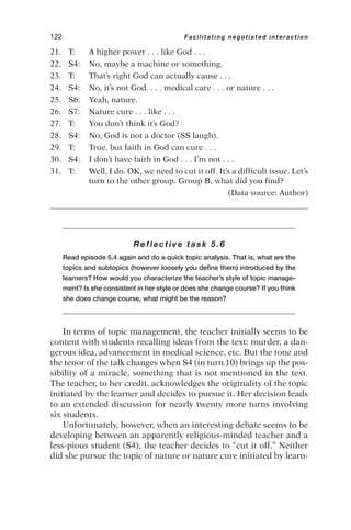 21. T: A higher power . . . like God . . .
22. S4: No, maybe a machine or something.
23. T: That’s right God can actually cause . . .
24. S4: No, it’s not God. . . . medical care . . . or nature . . .
25. S6: Yeah, nature.
26. S7: Nature cure . . . like . . .
27. T: You don’t think it’s God?
28. S4: No, God is not a doctor (SS laugh).
29. T: True, but faith in God can cure . . .
30. S4: I don’t have faith in God . . . I’m not . . .
31. T: Well, I do. OK, we need to cut it off. It’s a difficult issue. Let’s
turn to the other group. Group B, what did you find?
(Data source: Author)
Reflective task 5.6
Read episode 5.4 again and do a quick topic analysis. That is, what are the
topics and subtopics (however loosely you define them) introduced by the
learners? How would you characterize the teacher’s style of topic manage-
ment? Is she consistent in her style or does she change course? If you think
she does change course, what might be the reason?
In terms of topic management, the teacher initially seems to be
content with students recalling ideas from the text: murder, a dan-
gerous idea, advancement in medical science, etc. But the tone and
the tenor of the talk changes when S4 (in turn 10) brings up the pos-
sibility of a miracle, something that is not mentioned in the text.
The teacher, to her credit, acknowledges the originality of the topic
initiated by the learner and decides to pursue it. Her decision leads
to an extended discussion for nearly twenty more turns involving
six students.
Unfortunately, however, when an interesting debate seems to be
developing between an apparently religious-minded teacher and a
less-pious student (S4), the teacher decides to “cut it off.” Neither
did she pursue the topic of nature or nature cure initiated by learn-
122 Facilitating negotiated interaction
 