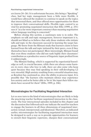 ers (turns 24–26). It is unfortunate because, this being a “Speaking”
class, had her topic management been a little more flexible, it
would have allowed the students to continue to speak on the topics
that interested them, and thus offered more opportunities for them
to improve their conversational skills. Flexible topic control is so
vital for promoting negotiated interaction that Ellis (1999, p. 251)
sees it “as a far more important construct than meaning negotiation
where language teaching is concerned.”
Before closing this section, a cautionary note is in order. The
emphasis on talk and topic management, however important it is,
should not blind us to believe that only those students who initiate
talk and topic in the classroom succeed in learning the target lan-
guage. We know from the Slimani study that learners claim to have
learned from the talk and topic initiated by their peers, even if they
themselves have not participated. More interestingly, Slimani found
that even those students who did not rank highly their classmates’
contribution as a productive source of linguistic input profited from
it unknowingly.
The Slimani finding, which is supported by experiential knowl-
edge as well, is crucial because, while there are always some learn-
ers in every class who love to talk, there are also some who keep
quiet because they may find speaking in their still-developing L2
very stressful. High anxiety resulting from a stressful situation may,
as Krashen has cautioned us, slow the ability to process input. It is
possible that “the learners who maintain silence may experience
less anxiety and so be better able to ‘let in’ the input their fellow stu-
dents have secured for them” (Ellis, 1999, p. 246).
Microstrategies for Facilitating Negotiated Interaction
Let us now turn to the kind of microstrategies that are likely to help
the practicing teacher facilitate negotiated interaction in the class-
room. The four interactional episodes included in this chapter and
the discussion that followed each one indicate the need for teachers
to engage the learners in all three dimensions of negotiated inter-
action: textual, interpersonal, and ideational. Therefore, as indicated
earlier, microstrategies for facilitating negotiated interaction must
be designed in such a way as to provide opportunities for learners
to stretch their linguistic repertoire, sharpen their conversational
Facilitating negotiated interaction 123
 