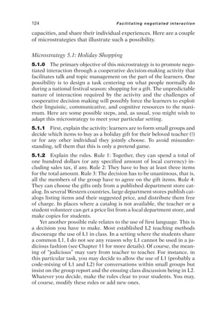 capacities, and share their individual experiences. Here are a couple
of microstrategies that illustrate such a possibility.
Microstrategy 5.1: Holiday Shopping
5.1.0 The primary objective of this microstrategy is to promote nego-
tiated interaction through a cooperative decision-making activity that
facilitates talk and topic management on the part of the learners. One
possibility is to design a task centering on what people normally do
during a national festival season: shopping for a gift. The unpredictable
nature of interaction required by the activity and the challenges of
cooperative decision making will possibly force the learners to exploit
their linguistic, communicative, and cognitive resources to the maxi-
mum. Here are some possible steps, and, as usual, you might wish to
adapt this microstrategy to meet your particular setting.
5.1.1 First, explain the activity: learners are to form small groups and
decide which items to buy as a holiday gift for their beloved teacher (!)
or for any other individual they jointly choose. To avoid misunder-
standing, tell them that this is only a pretend game.
5.1.2 Explain the rules. Rule 1: Together, they can spend a total of
one hundred dollars (or any specified amount of local currency) in-
cluding sales tax, if any. Rule 2: They have to buy at least three items
for the total amount. Rule 3: The decision has to be unanimous, that is,
all the members of the group have to agree on the gift items. Rule 4:
They can choose the gifts only from a published department store cat-
alog. In several Western countries, large department stores publish cat-
alogs listing items and their suggested price, and distribute them free
of charge. In places where a catalog is not available, the teacher or a
student volunteer can get a price list from a local department store, and
make copies for students.
Yet another possible rule relates to the use of first language. This is
a decision you have to make. Most established L2 teaching methods
discourage the use of L1 in class. In a setting where the students share
a common L1, I do not see any reason why L1 cannot be used in a ju-
dicious fashion (see Chapter 11 for more details). Of course, the mean-
ing of “judicious” may vary from teacher to teacher. For instance, in
this particular task, you may decide to allow the use of L1 (probably a
code-mixing of L1 and L2) for conversations within small groups but
insist on the group report and the ensuing class discussion being in L2.
Whatever you decide, make the rules clear to your students. You may,
of course, modify these rules or add new ones.
124 Facilitating negotiated interaction
 