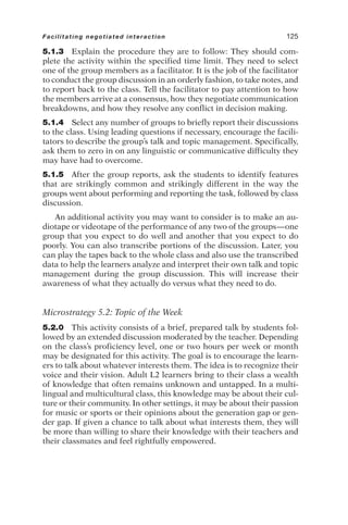 5.1.3 Explain the procedure they are to follow: They should com-
plete the activity within the specified time limit. They need to select
one of the group members as a facilitator. It is the job of the facilitator
to conduct the group discussion in an orderly fashion, to take notes, and
to report back to the class. Tell the facilitator to pay attention to how
the members arrive at a consensus, how they negotiate communication
breakdowns, and how they resolve any conflict in decision making.
5.1.4 Select any number of groups to briefly report their discussions
to the class. Using leading questions if necessary, encourage the facili-
tators to describe the group’s talk and topic management. Specifically,
ask them to zero in on any linguistic or communicative difficulty they
may have had to overcome.
5.1.5 After the group reports, ask the students to identify features
that are strikingly common and strikingly different in the way the
groups went about performing and reporting the task, followed by class
discussion.
An additional activity you may want to consider is to make an au-
diotape or videotape of the performance of any two of the groups—one
group that you expect to do well and another that you expect to do
poorly. You can also transcribe portions of the discussion. Later, you
can play the tapes back to the whole class and also use the transcribed
data to help the learners analyze and interpret their own talk and topic
management during the group discussion. This will increase their
awareness of what they actually do versus what they need to do.
Microstrategy 5.2: Topic of the Week
5.2.0 This activity consists of a brief, prepared talk by students fol-
lowed by an extended discussion moderated by the teacher. Depending
on the class’s proficiency level, one or two hours per week or month
may be designated for this activity. The goal is to encourage the learn-
ers to talk about whatever interests them. The idea is to recognize their
voice and their vision. Adult L2 learners bring to their class a wealth
of knowledge that often remains unknown and untapped. In a multi-
lingual and multicultural class, this knowledge may be about their cul-
ture or their community. In other settings, it may be about their passion
for music or sports or their opinions about the generation gap or gen-
der gap. If given a chance to talk about what interests them, they will
be more than willing to share their knowledge with their teachers and
their classmates and feel rightfully empowered.
Facilitating negotiated interaction 125
 