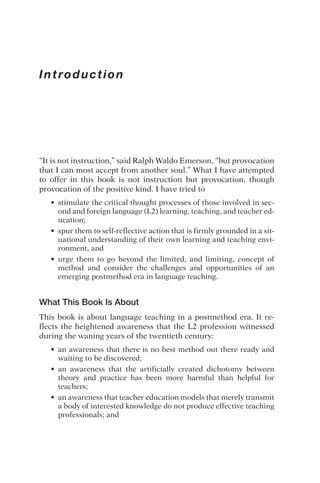 Introduction
“It is not instruction,” said Ralph Waldo Emerson, “but provocation
that I can most accept from another soul.” What I have attempted
to offer in this book is not instruction but provocation, though
provocation of the positive kind. I have tried to
• stimulate the critical thought processes of those involved in sec-
ond and foreign language (L2) learning, teaching, and teacher ed-
ucation;
• spur them to self-reflective action that is firmly grounded in a sit-
uational understanding of their own learning and teaching envi-
ronment, and
• urge them to go beyond the limited, and limiting, concept of
method and consider the challenges and opportunities of an
emerging postmethod era in language teaching.
What This Book Is About
This book is about language teaching in a postmethod era. It re-
flects the heightened awareness that the L2 profession witnessed
during the waning years of the twentieth century:
• an awareness that there is no best method out there ready and
waiting to be discovered;
• an awareness that the artificially created dichotomy between
theory and practice has been more harmful than helpful for
teachers;
• an awareness that teacher education models that merely transmit
a body of interested knowledge do not produce effective teaching
professionals; and
 